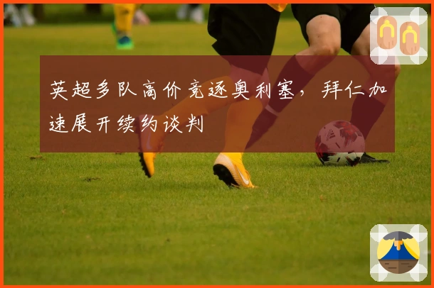 英超多队高价竞逐奥利塞，拜仁加速展开续约谈判