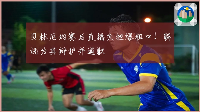 贝林厄姆赛后直播失控爆粗口！解说为其辩护并道歉