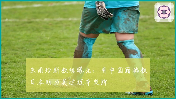 朱雨玲新教练曝光，弃中国籍执教日本助力奥运连夺奖牌