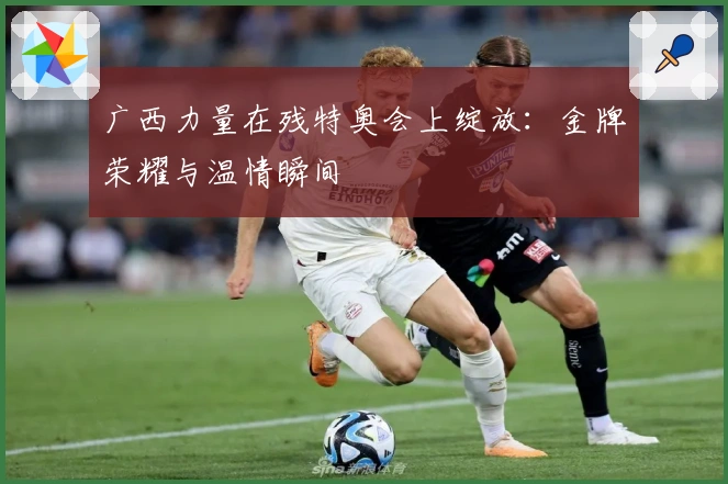 广西力量在残特奥会上绽放：金牌荣耀与温情瞬间