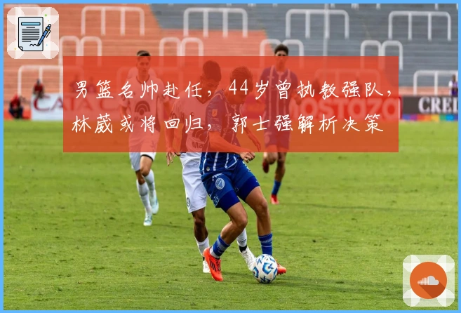 男篮名帅赴任，44岁曾执教强队，林葳或将回归，郭士强解析决策