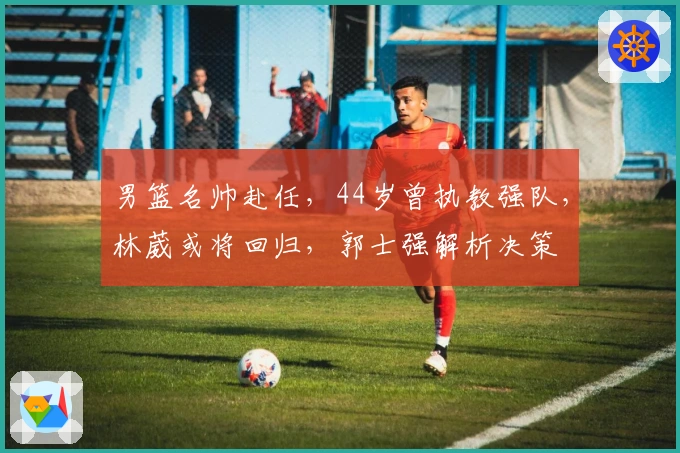 男篮名帅赴任，44岁曾执教强队，林葳或将回归，郭士强解析决策