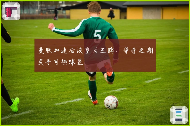 曼联加速洽谈皇马王牌，争夺近期炙手可热球星