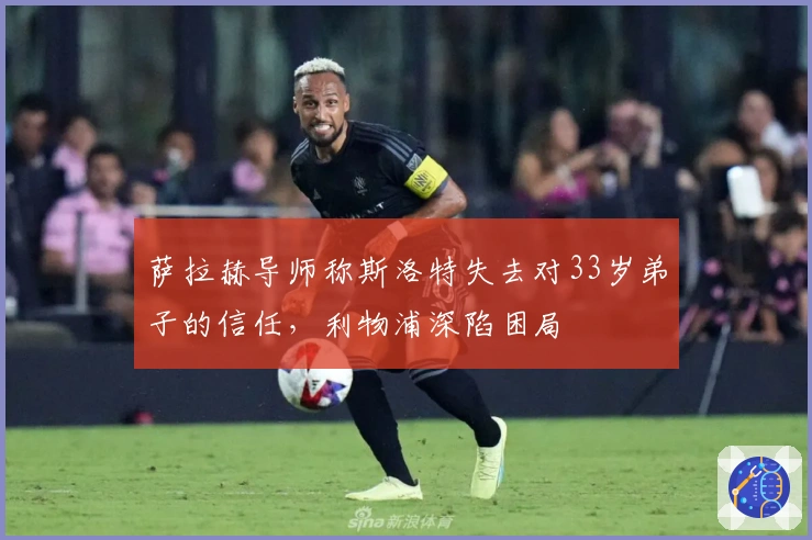 萨拉赫导师称斯洛特失去对33岁弟子的信任，利物浦深陷困局