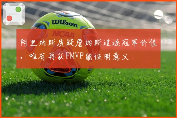 阿里纳斯质疑詹姆斯追逐冠军价值,唯有再获FMVP能证明意义