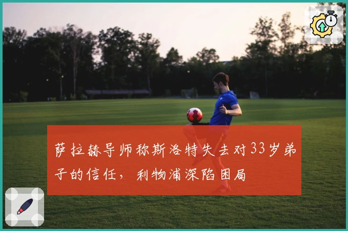 萨拉赫导师称斯洛特失去对33岁弟子的信任，利物浦深陷困局