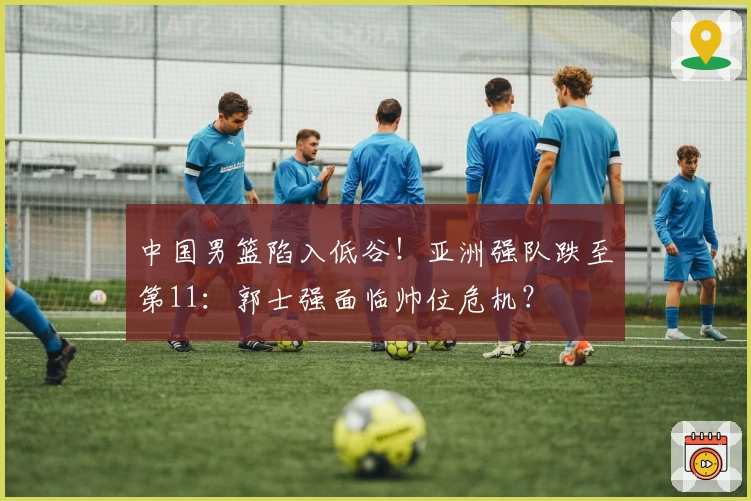 中国男篮陷入低谷！亚洲强队跌至第11：郭士强面临帅位危机？