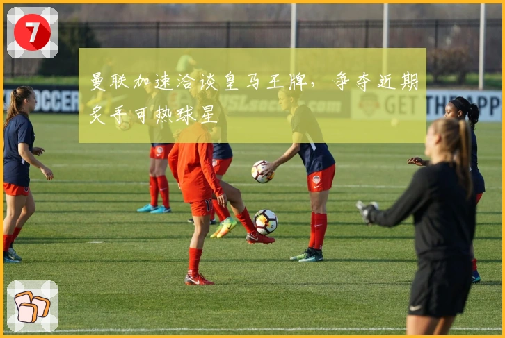 曼联加速洽谈皇马王牌，争夺近期炙手可热球星